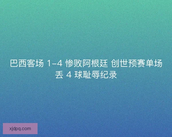 巴西客场 1-4 惨败阿根廷 创世预赛单场丢 4 球耻辱纪录