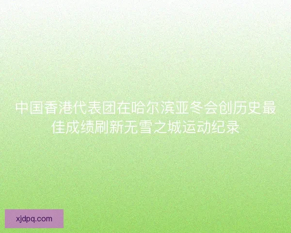 中国香港代表团在哈尔滨亚冬会创历史最佳成绩刷新无雪之城运动纪录