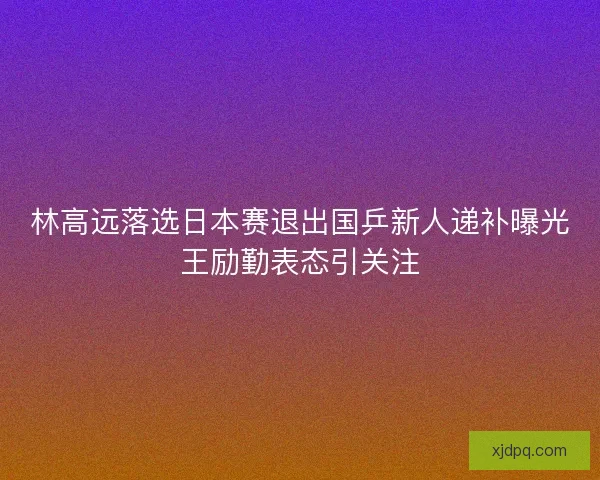林高远落选日本赛退出国乒新人递补曝光王励勤表态引关注