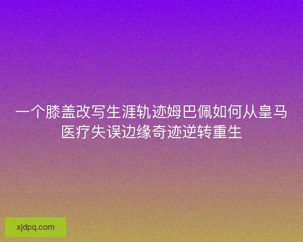 一个膝盖改写生涯轨迹姆巴佩如何从皇马医疗失误边缘奇迹逆转重生
