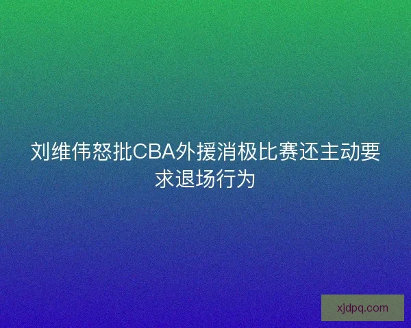 刘维伟怒批CBA外援消极比赛还主动要求退场行为