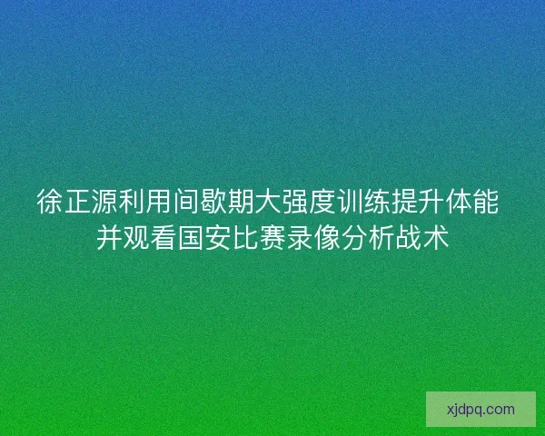 徐正源利用间歇期大强度训练提升体能 并观看国安比赛录像分析战术