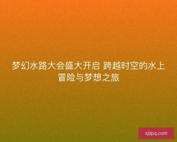 梦幻水路大会盛大开启 跨越时空的水上冒险与梦想之旅
