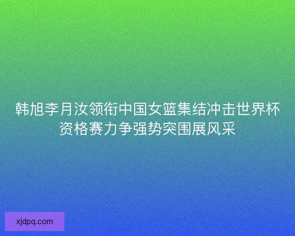 韩旭李月汝领衔中国女篮集结冲击世界杯资格赛力争强势突围展风采