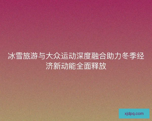 冰雪旅游与大众运动深度融合助力冬季经济新动能全面释放 冰雪旅游与大众运动深度融合助力冬季经济新动能全面释放