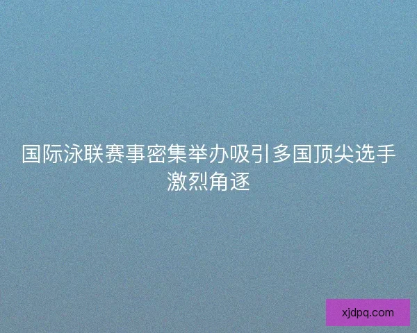 国际泳联赛事密集举办吸引多国顶尖选手激烈角逐 国际泳联赛事密集举办吸引多国顶尖选手激烈角逐