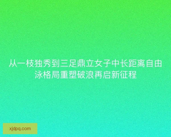 从一枝独秀到三足鼎立女子中长距离自由泳格局重塑破浪再启新征程